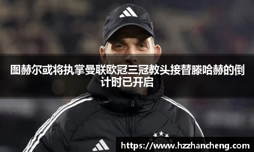 图赫尔或将执掌曼联欧冠三冠教头接替滕哈赫的倒计时已开启